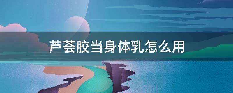 芦荟胶当身体乳怎么用（芦荟胶当身体乳怎么用效果好）