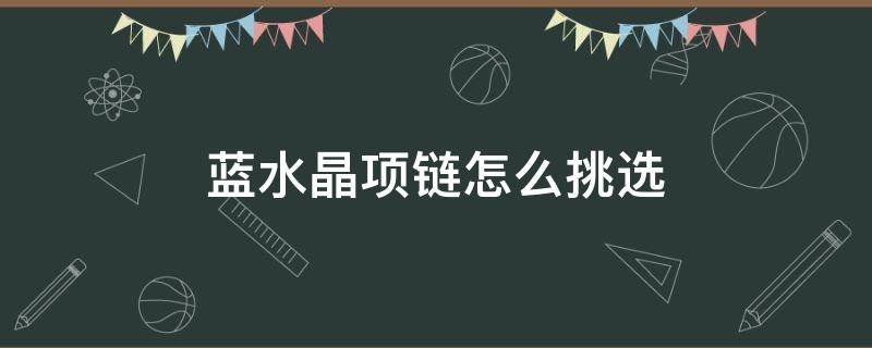 蓝水晶项链怎么挑选 蓝水晶项链怎么挑选好坏