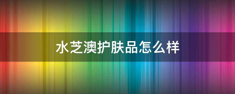 水芝澳护肤品怎么样 水芝澳为什么那么便宜