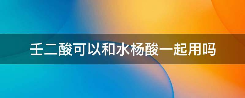 壬二酸可以和水杨酸一起用吗 壬二酸和水杨酸能不能一起用