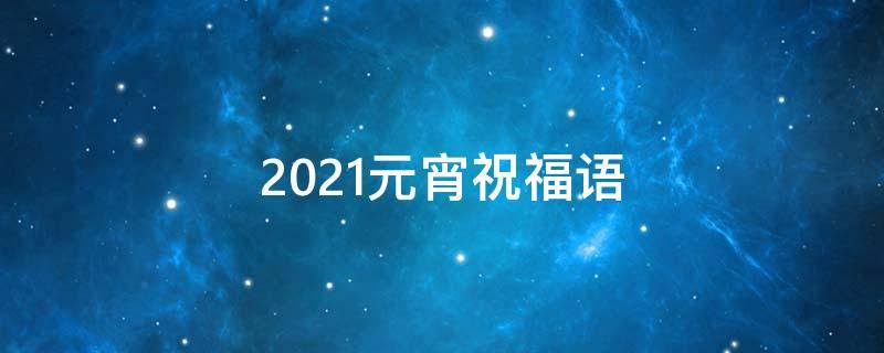 2021元宵祝福语 2021年元宵祝福短语