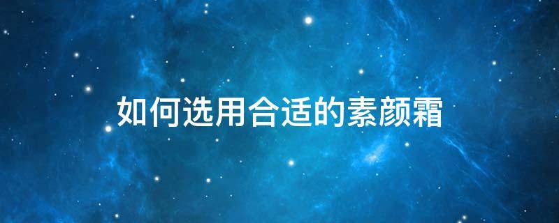 如何选用合适的素颜霜（素颜霜怎么选择适合自己的）