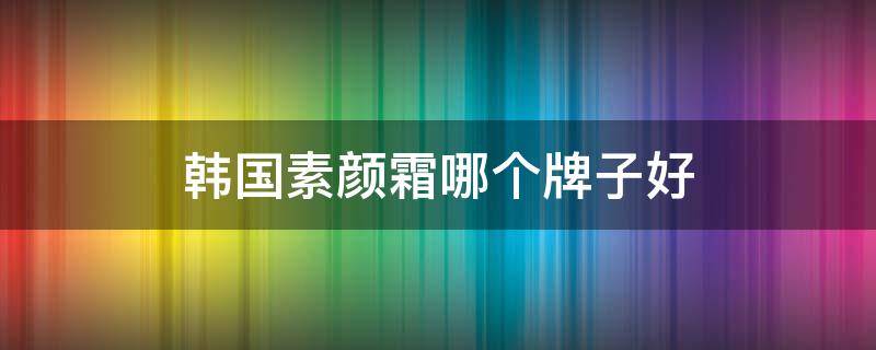 韩国素颜霜哪个牌子好（韩国素颜霜哪个牌子好用又便宜）
