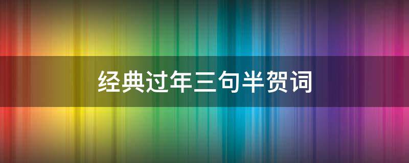 经典过年三句半贺词（经典过年三句半贺词怎么写）