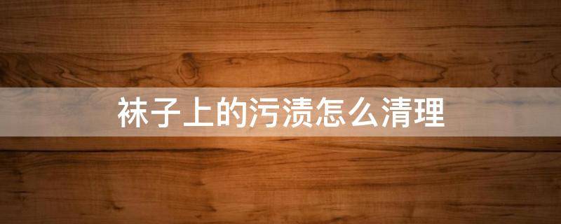 袜子上的污渍怎么清理 袜子上的污渍怎么去除