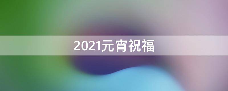 2021元宵祝福 2021元宵祝福视频