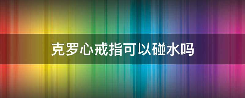 克罗心戒指可以碰水吗（克罗心戒指会氧化吗）