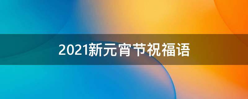 2021新元宵节祝福语（2021新元宵节祝福语简短）