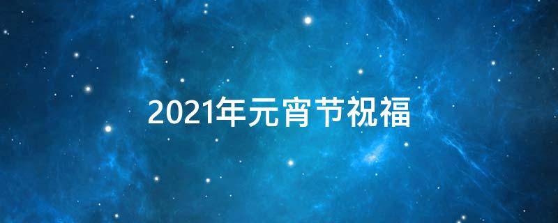 2021年元宵节祝福（2021年元宵节祝福信息）