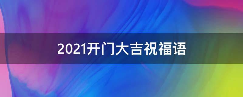 2021开门大吉祝福语（2021开门大吉祝福语大全）