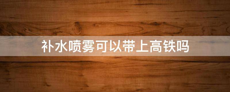 补水喷雾可以带上高铁吗（300ml补水喷雾可以带上高铁吗）