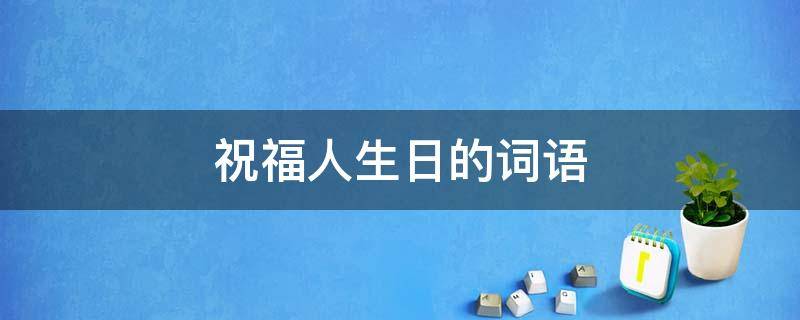 祝福人生日的词语 祝福人生日的词语全部