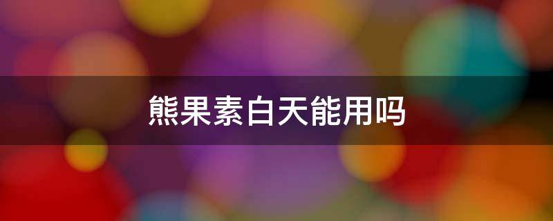 熊果素白天能用吗（含有熊果素的护肤品白天可以用吗）