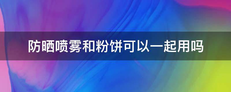 防晒喷雾和粉饼可以一起用吗（防晒喷雾和粉饼可以一起用吗女生）