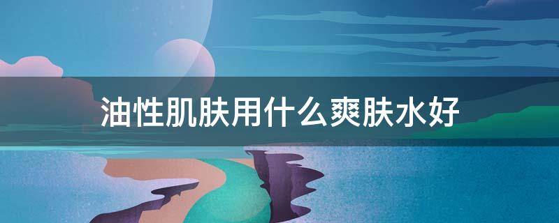 油性肌肤用什么爽肤水好 油性肌肤适合用什么品牌的护肤品