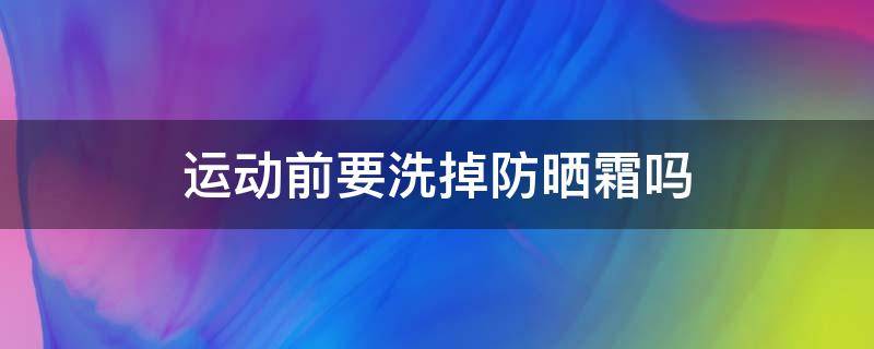 运动前要洗掉防晒霜吗（运动前要洗掉防晒霜吗男生）