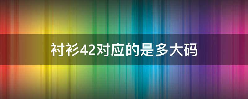 衬衫42对应的是多大码 衬衫42对应的尺码是多少