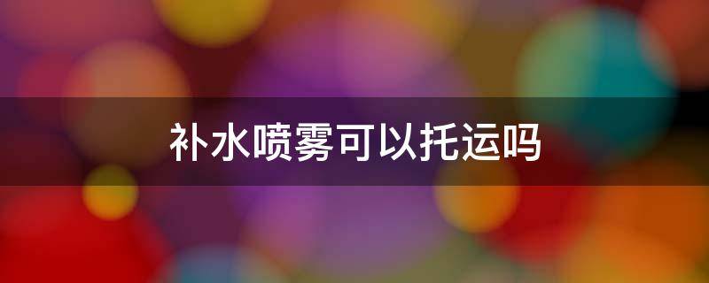 补水喷雾可以托运吗（100毫升的补水喷雾可以托运吗）