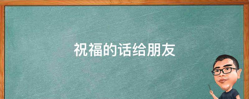 祝福的话给朋友（祝福的话给朋友怎么说）