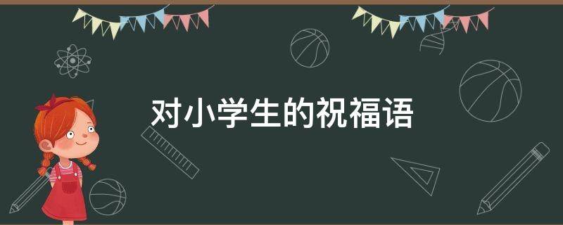 对小学生的祝福语 对小学生的祝福语怎么说