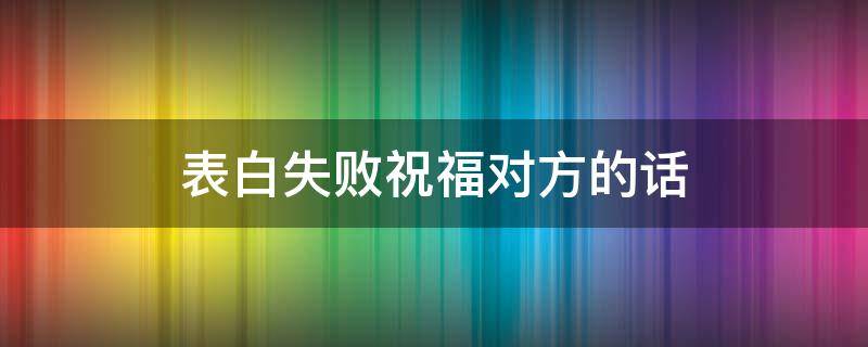 表白失败祝福对方的话（表白失败祝福对方的话简短）