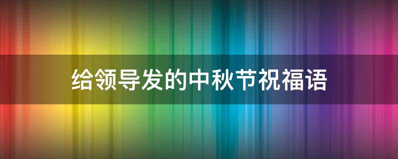 给领导发的中秋节祝福语 给领导发的中秋节祝福语简短有内涵