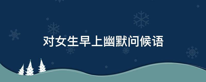 对女生早上幽默问候语 对女生早上幽默问候语大全