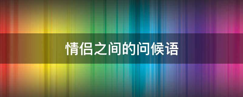 情侣之间的问候语 情侣之间的问候语异地