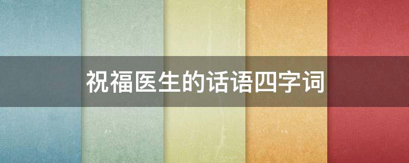 祝福医生的话语四字词 祝福医生的话语四字词语有哪些