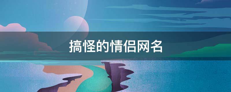 搞怪的情侣网名 搞怪的情侣网名2020