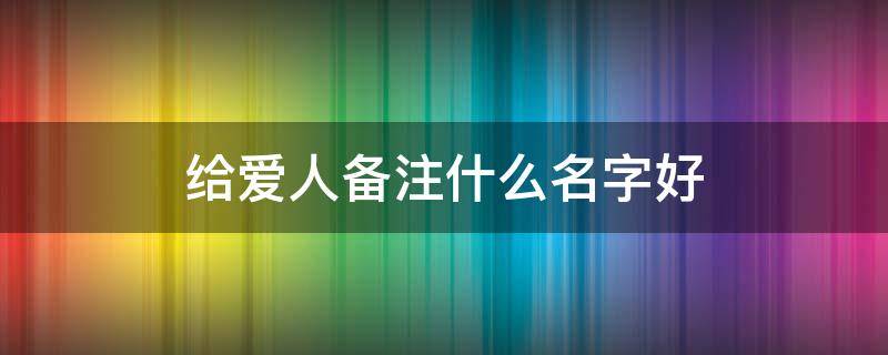 给爱人备注什么名字好（给爱人备注什么名字好听）