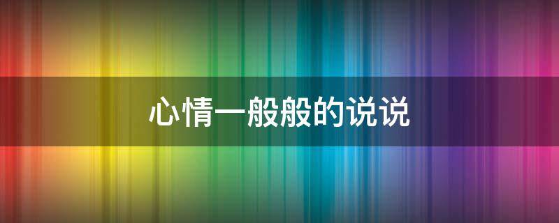 心情一般般的说说 心情一般般的说说发朋友圈