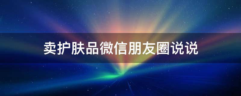 卖护肤品微信朋友圈说说 卖护肤品微信朋友圈说说怎么发