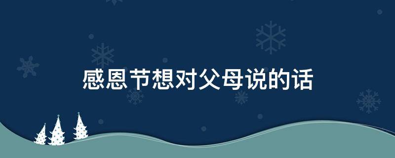 感恩节想对父母说的话 感恩节想对父母说的话作文300字