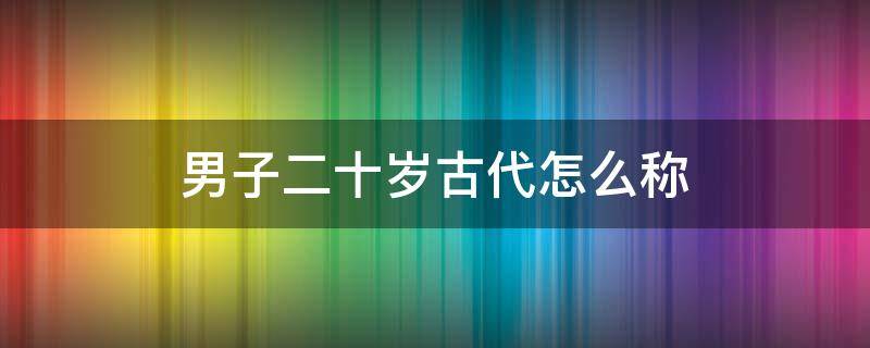 男子二十岁古代怎么称（男子二十岁古代怎么称呼拼音）