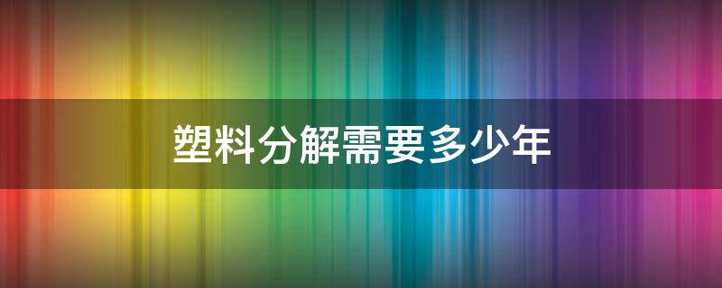 塑料分解需要多少年（塑料分解需要多少年才能成型）