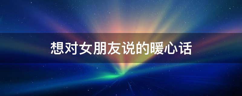 想对女朋友说的暖心话 想对女朋友说的暖心话600字