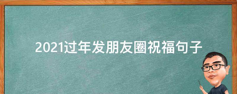 2021过年发朋友圈祝福句子 过年发朋友圈祝福的话语,句句暖人心