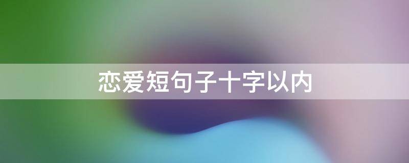 恋爱短句子十字以内 恋爱短语10字