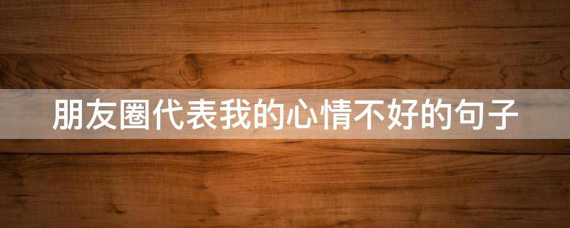 朋友圈代表我的心情不好的句子（朋友圈代表我的心情不好的句子说说）