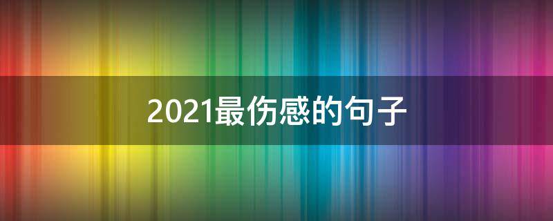 2021最伤感的句子 2020最伤感的句子看了想哭,字字如刀