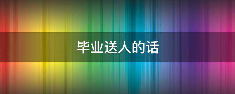 毕业送人的话（毕业送人的话怎么说）