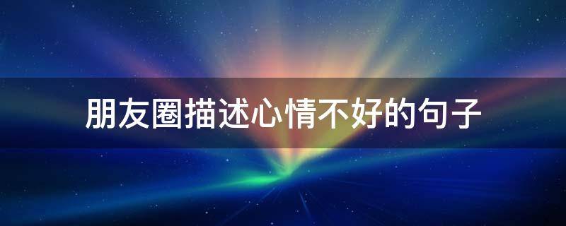 朋友圈描述心情不好的句子（朋友圈描述心情不好的句子说说）