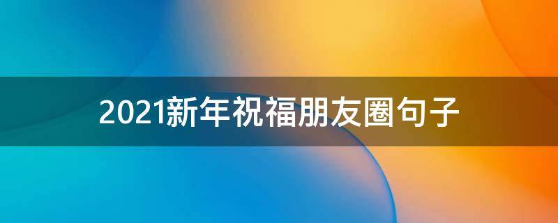 2021新年祝福朋友圈句子(2021新年祝福朋友圈句子图片)