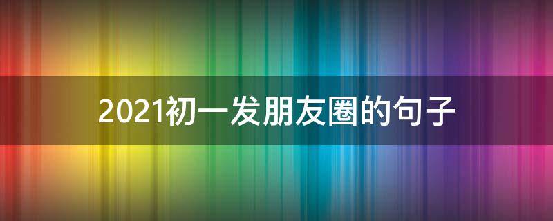 2021初一发朋友圈的句子（初一发朋友圈的文案）