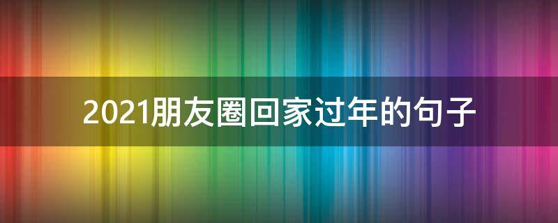 2021朋友圈回家过年的句子（2020适合发朋友圈回家过年的句子）