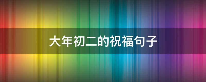 大年初二的祝福句子（大年初二的祝福句子有哪些）