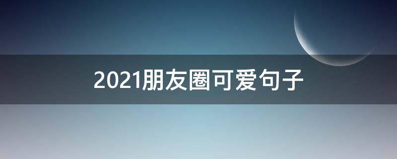 2021朋友圈可爱句子 朋友圈可爱句子文案