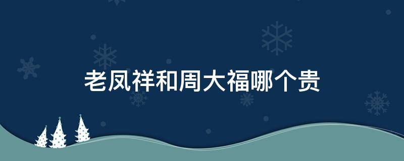 老凤祥和周大福哪个贵（老凤祥和周大福哪个贵贵多少）