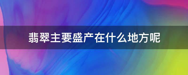 翡翠主要盛产在什么地方呢（翡翠主要产于哪里）